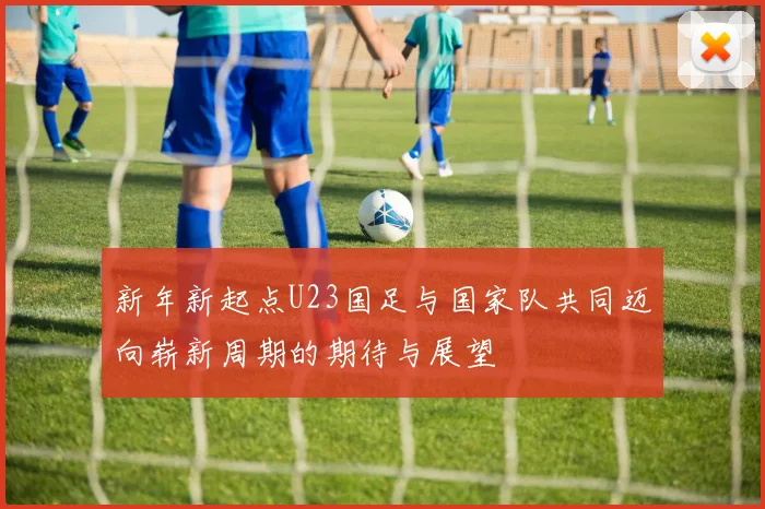 新年新起点U23国足与国家队共同迈向崭新周期的期待与展望
