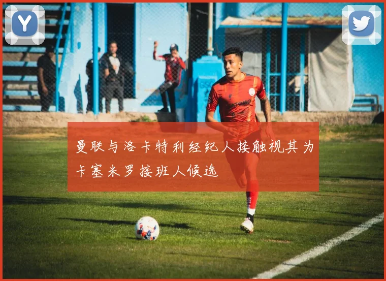 曼联与洛卡特利经纪人接触视其为卡塞米罗接班人候选