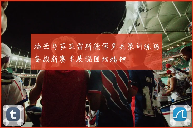 梅西与苏亚雷斯德保罗共聚训练场备战新赛季展现团结精神
