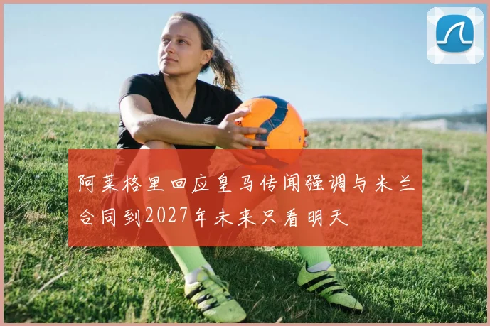 阿莱格里回应皇马传闻强调与米兰合同到2027年未来只看明天