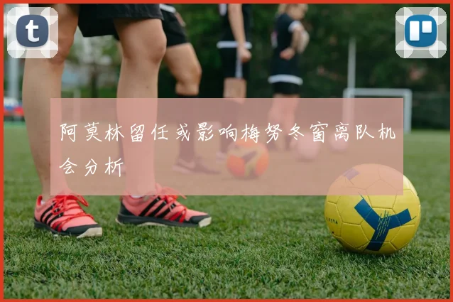 阿莫林留任或影响梅努冬窗离队机会分析
