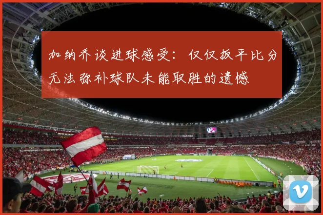 加纳乔谈进球感受：仅仅扳平比分无法弥补球队未能取胜的遗憾