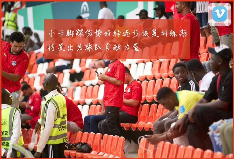 小卡脚踝伤势好转逐步恢复训练期待复出为球队贡献力量