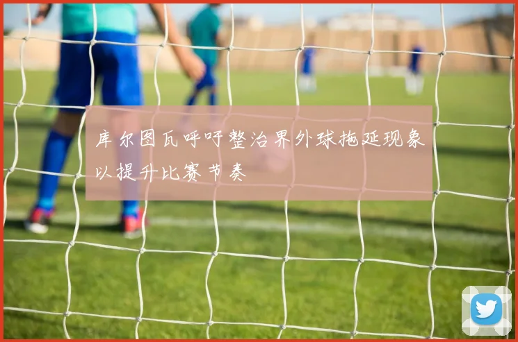 库尔图瓦呼吁整治界外球拖延现象以提升比赛节奏