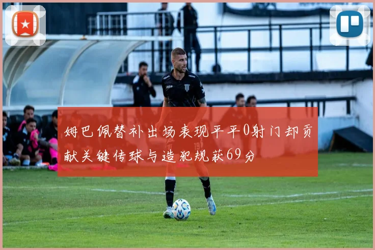 姆巴佩替补出场表现平平0射门却贡献关键传球与造犯规获69分