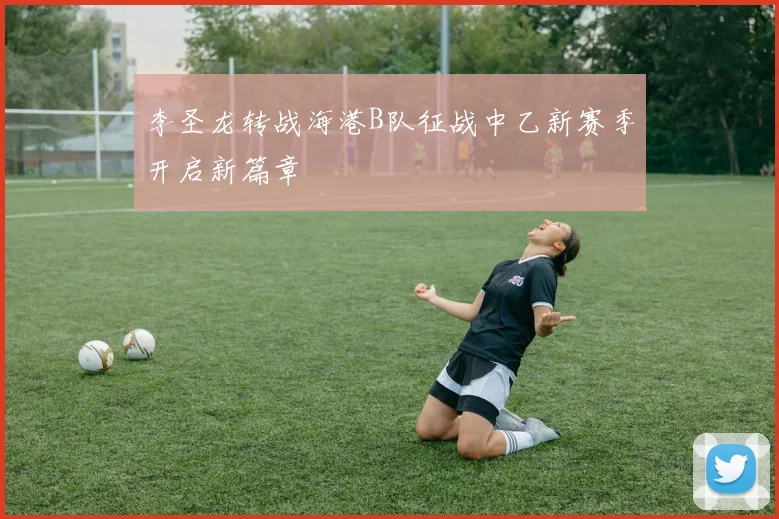 李圣龙转战海港B队征战中乙新赛季开启新篇章