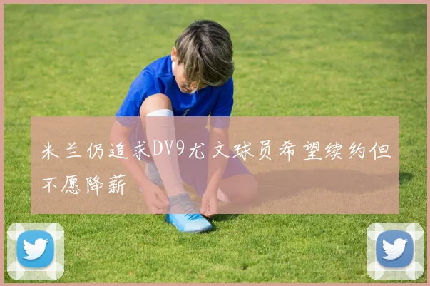 米兰仍追求DV9尤文球员希望续约但不愿降薪