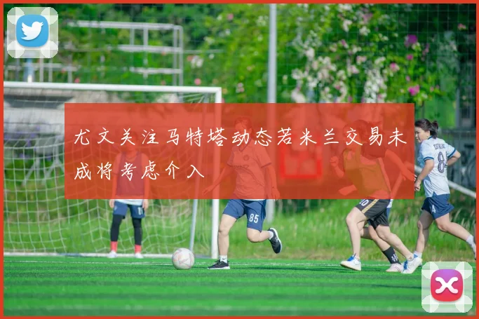 尤文关注马特塔动态若米兰交易未成将考虑介入