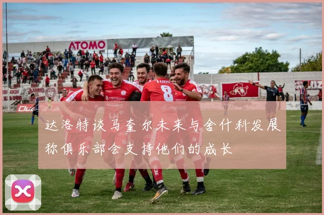 达洛特谈马奎尔未来与舍什科发展称俱乐部会支持他们的成长