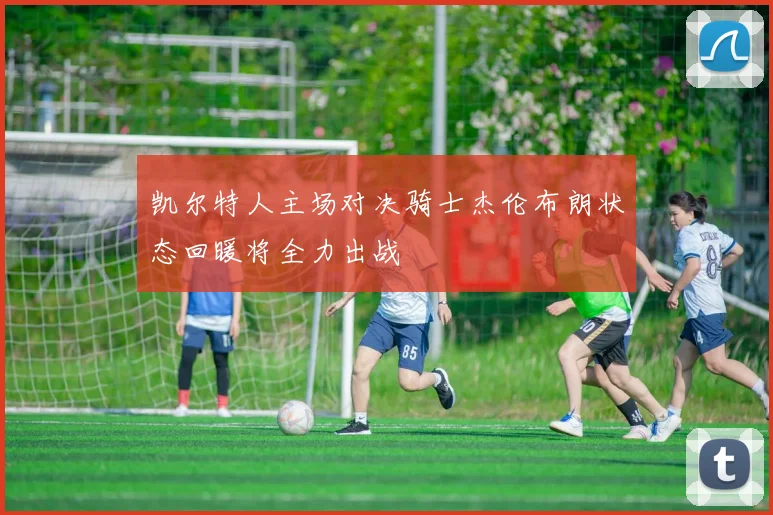 凯尔特人主场对决骑士杰伦布朗状态回暖将全力出战