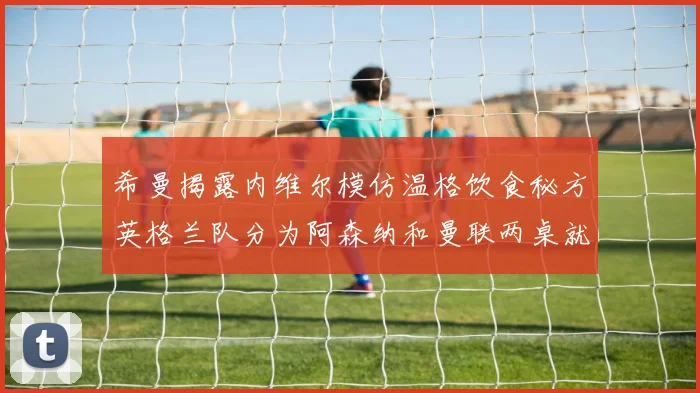 希曼揭露内维尔模仿温格饮食秘方英格兰队分为阿森纳和曼联两桌就餐
