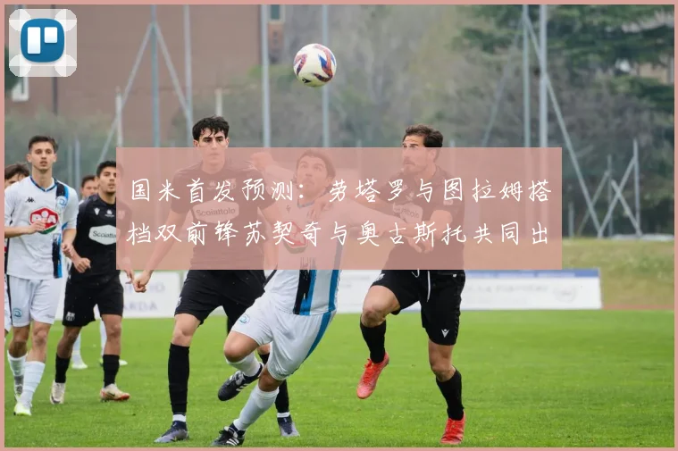 国米首发预测：劳塔罗与图拉姆搭档双前锋苏契奇与奥古斯托共同出战