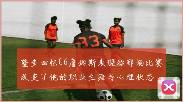 隆多回忆G6詹姆斯表现称那场比赛改变了他的职业生涯与心理状态