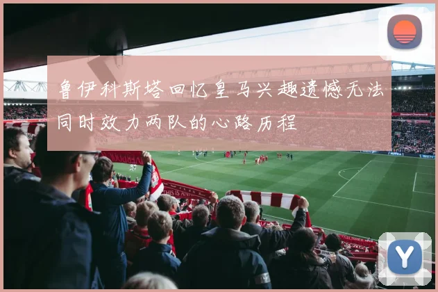 鲁伊科斯塔回忆皇马兴趣遗憾无法同时效力两队的心路历程