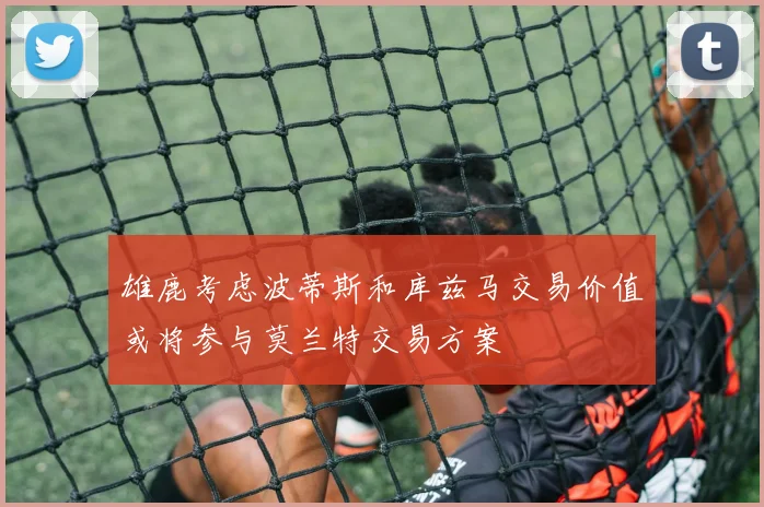 雄鹿考虑波蒂斯和库兹马交易价值或将参与莫兰特交易方案